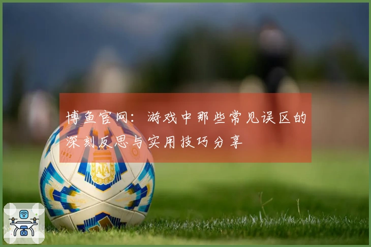 博鱼官网：游戏中那些常见误区的深刻反思与实用技巧分享