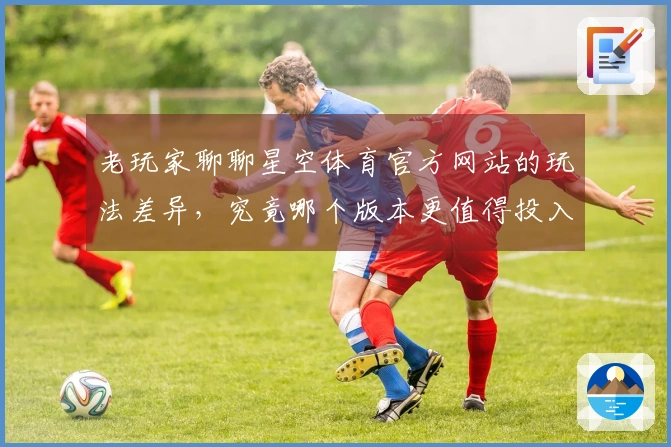 老玩家聊聊星空体育官方网站的玩法差异，究竟哪个版本更值得投入？
