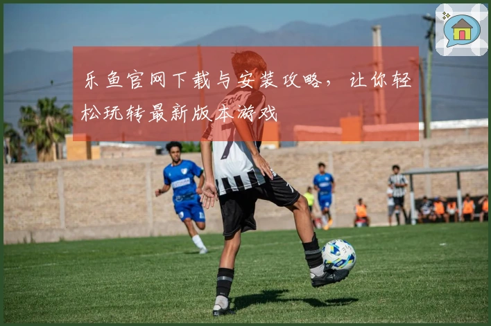 乐鱼官网下载与安装攻略，让你轻松玩转最新版本游戏