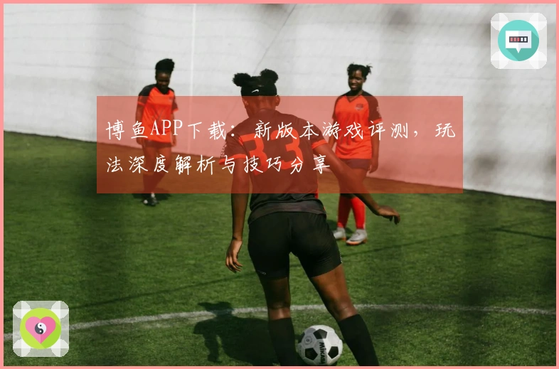 博鱼APP下载：新版本游戏评测，玩法深度解析与技巧分享