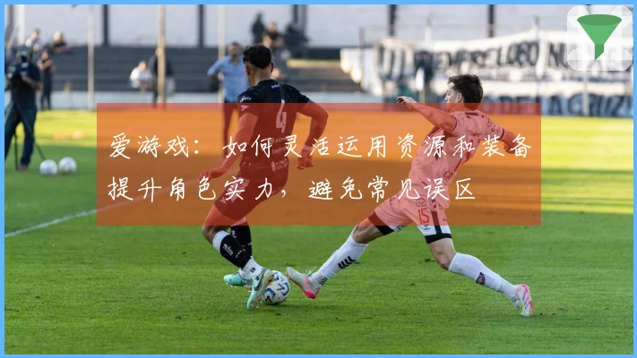 爱游戏：如何灵活运用资源和装备提升角色实力，避免常见误区