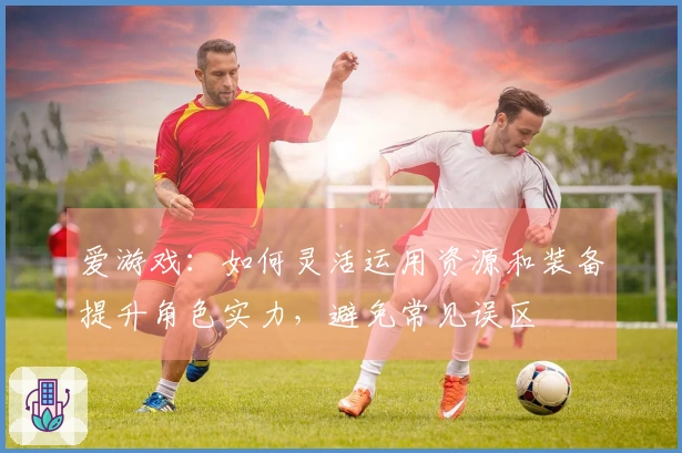 爱游戏：如何灵活运用资源和装备提升角色实力，避免常见误区