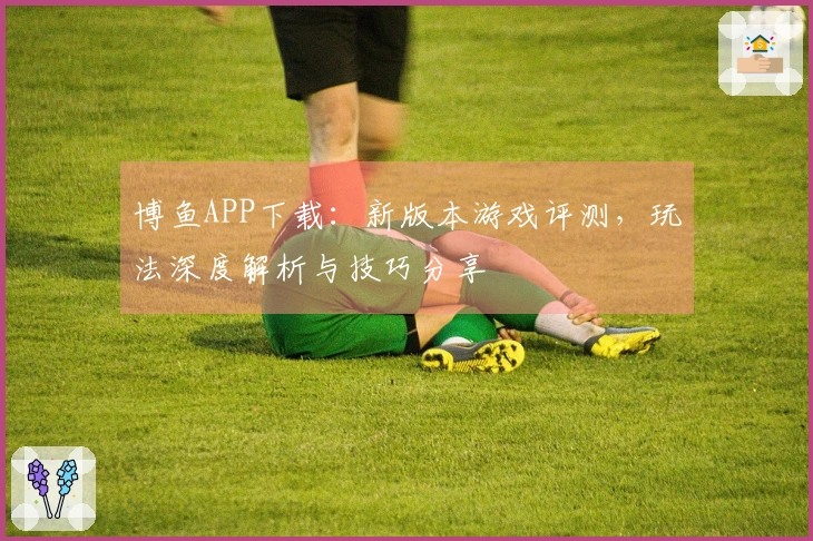 博鱼APP下载：新版本游戏评测，玩法深度解析与技巧分享