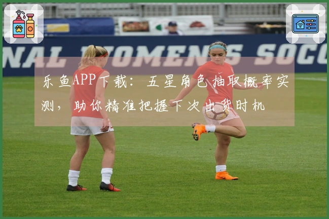 乐鱼APP下载：五星角色抽取概率实测，助你精准把握下次出货时机